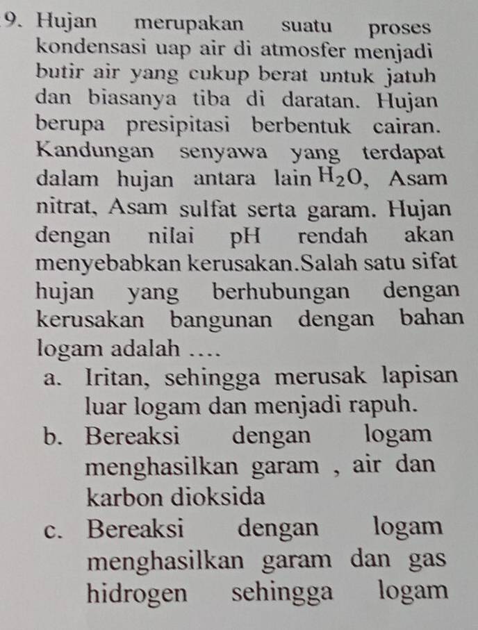 Hujan merupakan suatu proses
kondensasi uap air di atmosfer menjadi
butir air yang cukup berat untuk jatuh 
dan biasanya tiba di daratan. Hujan
berupa presipitasi berbentuk cairan.
Kandungan senyawa yang terdapat
dalam hujan antara lain H_2O , Asam
nitrat, Asam sulfat serta garam. Hujan
dengan nilai pH rendah akan
menyebabkan kerusakan.Salah satu sifat
hujan yang berhubungan dengan
kerusakan bangunan dengan bahan
logam adalah …...
a. Iritan, sehingga merusak lapisan
luar logam dan menjadi rapuh.
b. Bereaksi dengan logam
menghasilkan garam , air dan .
karbon dioksida
c. Bereaksi dengan logam
menghasilkan garam dan gas
hidrogen sehingga logam