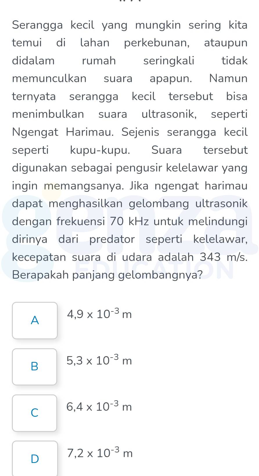 Serangga kecil yang mungkin sering kita
temui di lahan perkebunan, ataupun
didalam rumah seringkali Ctidak
memunculkan suara apapun. Namun
ternyata serangga kecil tersebut bisa
menimbulkan suara ultrasonik, seperti
Ngengat Harimau. Sejenis serangga kecil
seperti kupu-kupu. Suara tersebut
digunakan sebagai pengusir kelelawar yang
ingin memangsanya. Jika ngengat harimau
dapat menghasilkan gelombang ultrasonik
dengan frekuensi 70 kHz untuk melindungi
dirinya dari predator seperti kelelawar,
kecepatan suara di udara adalah 343 m/s.
Berapakah panjang gelombangnya?
A 4,9* 10^(-3)m
B 5,3* 10^(-3)m
C 6,4* 10^(-3)m
D 7,2* 10^(-3)m