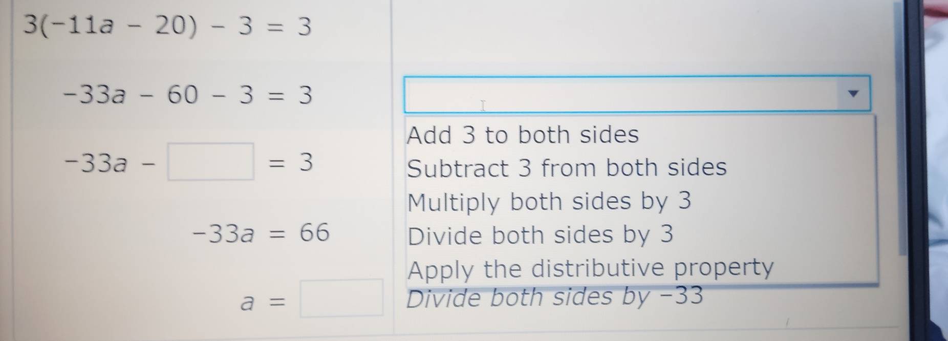 3(-11a-20)-3=3
-33a-60-3=3
Add 3 to both sides
-33a-□ =3
Subtract 3 from both sides
Multiply both sides by 3
-33a=66 Divide both sides by 3
Apply the distributive property
a=□ Divide both sides by −33