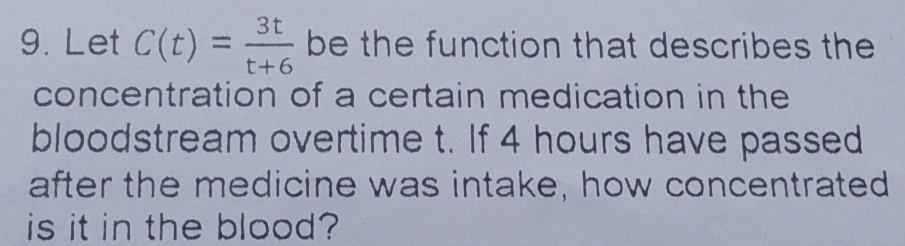 Let C(t)= 3t/t+6  be the function that describes the 
concentration of a certain medication in the 
bloodstream overtime t. If 4 hours have passed 
after the medicine was intake, how concentrated 
is it in the blood?