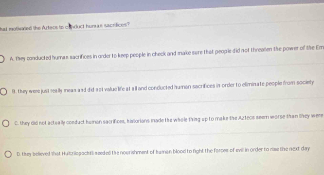 hat motivated the Aztecs to conduct human sacrifices?
A. they conducted human sacrifices in order to keep people in check and make sure that people did not threaten the power of the Em
B. they were just really mean and did not value life at all and conducted human sacrifices in order to eliminate people from society
C. they did not actually conduct human sacrifices, historians made the whole thing up to make the Aztecs seem worse than they were
D. they believed that Huitzilopochtli needed the nourishment of human blood to fight the forces of evil in order to rise the next day