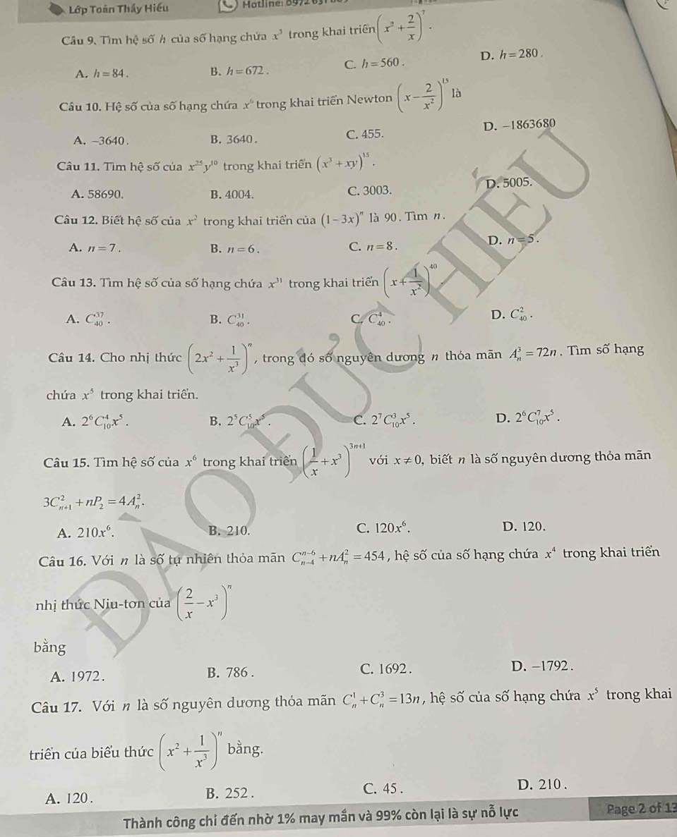 Lớp Toàn Thấy Hiếu
Cầâu 9, Tìm hhat ?shat oh h của số hạng chứa x^5 trong khai triên (x^2+ 2/x )^7.
D. h=280.
C. h=560.
A. h=84. B. h=672.
Câu 10. Hệ số của số hạng chứa x^6 trong khai triển Newton (x- 2/x^2 )^15lb
A. -3640 . B. 3640. C. 455. D. -1863680
Câu 11. Tìm hệ số của x^(25)y^(10) trong khai triển (x^3+xy)^15.
A. 58690. B. 4004. C. 3003. D. 5005.
Câu 12. Biết hệ số của x^2 trong khai triển của (1-3x)^n là 90. Tìm n.
A. n=7. B. n=6. C. n=8.
D. n=5.
Câu 13. Tìm hệ số của số hạng chứa x^(31) trong khai triển (x+ 1/x^2 )^40
A. C_(40)^(37). B. C_(40)^(31). C. C_(40)^4.
D. C_(40)^2.
Câu 14. Cho nhị thức (2x^2+ 1/x^3 )^n ,  trong đó số nguyên dương n thỏa mãn A_n^(3=72n shat O) hạng
chứa x^5 trong khai triển.
A. 2^6C_(10)^4x^5. B. 2^5C_1^(5 C. 2^7)C_(10)^3x^5. D. 2^6C_(10)^7x^5.
Câu 15. Tìm hệ số của x^6 trong khai triển ( 1/x +x^3)^3n+1 với x!= 0 biếtn là số nguyên dương thỏa mãn
3C_(n+1)^2+nP_2=4A_n^(2.
A. 210x^6). B. 210. C. 120x^6. D. 120.
Câu 16. Với n là shat O tự nhiên thỏa mãn C_(n-4)^(n-6)+nA_n^(2=454 , hệ số của số hạng chứa x^4) trong khai triển
nhị thức Niu-tơn của ( 2/x -x^3)^n
bằng
A. 1972. B. 786 . C. 1692 . D. -1792 .
Câu 17. Vớin là số nguyên dương thỏa mãn C_n^(1+C_n^3=13n hệ số của số hạng chứa x^5) trong khai
triển của biểu thức (x^2+ 1/x^3 )^n bằng.
A. 120 . B. 252 .
C. 45 . D. 210 .
Thành công chỉ đến nhờ 1% may mắn và 99% còn lại là sự nỗ lực Page 2 of 13