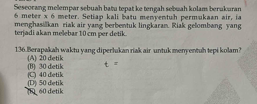 Seseorang melempar sebuah batu tepat ke tengah sebuah kolam berukuran
6 meter x 6 meter. Setiap kali batu menyentuh permukaan air, ia
menghasilkan riak air yang berbentuk lingkaran. Riak gelombang yang
terjadi akan melebar 10 cm per detik.
136.Berapakah waktu yang diperlukan riak air untuk menyentuh tepi kolam?
(A) 20 detik
(B) 30 detik
(C) 40 detik
(D) 50 detik
E 60 detik