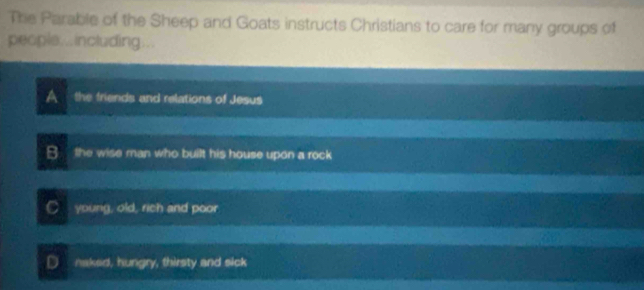 The Parable of the Sheep and Goats instructs Christians to care for many groups of
peopls...including...
A the friends and relations of Jesus
B the wise man who built his house upon a rock
C young, old, rich and poor
D naked, hungry, thirsty and sick