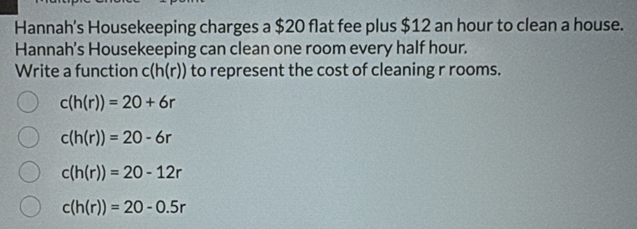 Hannah’s Housekeeping charges a $20 flat fee plus $12 an hour to clean a house.
Hannah's Housekeeping can clean one room every half hour.
Write a function c(h(r)) to represent the cost of cleaning r rooms.
c(h(r))=20+6r
c(h(r))=20-6r
c(h(r))=20-12r
c(h(r))=20-0.5r