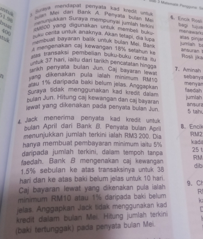 BS6 5 Matoraták Pengguna: Si
intuk  Suraya mendapat penyata kad kredit untuk 
1.98
bulan Mei dani Bank A. Penyata bulan Mei
6. Encik Rosli
menunjukkan Suraya mempunyai jumlah terkin bagi tujua
buat RM600 yang digunakan untuk membeli buku
400
menawark
tuk
buku cerita untuk anaknya. Akan tetapi, dia lupa
atas pinjar
membuat bayaran balik untuk bulan Mei. Bank jumlah b
A mengenakan caj kewangan 18% setahun k ansuran 
atas transaksi pembelian buku-buku cerita itu Rosli jīka
untuk 37 hari, iaitu dari tarikh pencatatan hinga 7、 Aminah
tarikh penyata bulan Jun, Caj bayaran lewat sebanya
η vang dikenakan pula ialah minimum RM10 menyar
atau 1% daripada baki belum jelas. Anggapkan faedah
Suraya tidak menggunakan kad kredit dalam
bulan Jun. Hitung caj kewangan dan caj bayaran jumlah
lewat yang dikenakan pada penyata bulan Jun. ansura 5 tah
4.Jack menerima penyata kad kredit untuk
bulan April dari Bank B. Penyata bulan April 8. Encik
menunjukkan jumlah terkini ialah RM3 200. Dia RM2
hanya membuat pembayaran minimum iaitu 5% kada
daripada jumlah terkini, dalam tempoh tanpa 25 t
faedah. Bank B mengenakan caj kewangan RM
1.5% sebulan ke atas transaksinya untuk 38 dib
hari dan ke atas baki belum jelas untuk 10 hari.
Caj bayaran lewat yang dikenakan pula ialah 9. Ch
minimum RM10 atau 1% daripada baki belum R
jelas. Anggapkan Jack tidak menggunakan kad k
kredit dalam bulan Mei. Hitung jumlah terkini    
(baki tertunggak) pada penyata bulan Mei.