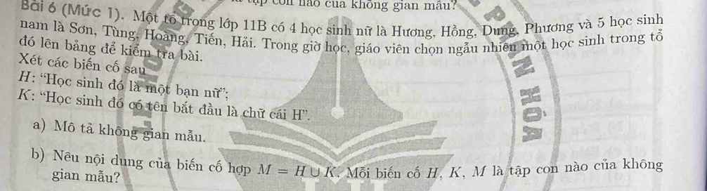 ua không gian mâ 
Bài 6 (Mức I). Một tổ trong lớp 11B có 4 học sinh nữ là Hương, Hồng, Dung, Phương và 5 học sinh 
nam là Sơn, Tùng, Hoàng, Tiến, Hải. Trong giờ học, giáo viên chọn ngẫu nhiên một học sinh trong tổ 
đó lên bảng để kiểm tra bài. 
Xét các biến cố sau 
: “Học sinh đó là một bạn nữ; 
K: “Học sinh đó có tên bắt đầu là chữ cái H''. 
= 
a) Mô tả không gian mẫu. 
t 
b) Nêu nội dung của biến cố hợp M=H∪ K Mỗi biến cố H, K, M là tập con nào của không 
gian mẫu?