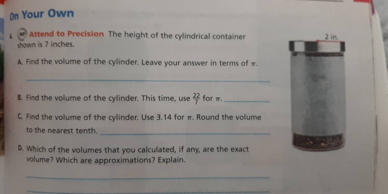 On Your Own 
4 Attend to Precision The height of the cylindrical container 
shown is 7 inches. 
A. Find the volume of the cylinder. Leave your answer in terms of π. 
_ 
B. Find the volume of the cylinder. This time, use  22/7  for π._ 
C. Find the volume of the cylinder. Use 3.14 for π. Round the volume 
to the nearest tenth._ 
D. Which of the volumes that you calculated, if any, are the exact 
volume? Which are approximations? Explain. 
_ 
_