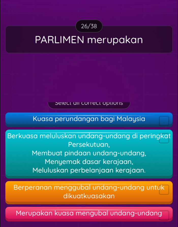 26/38
PARLIMEN merupakan
select ail correct options
Kuasa perundangan bagi Malaysia
Berkuasa meluluskan undang-undang di peringkat
Persekutuan,
Membuat pindaan undang-undang,
Menyemak dasar kerajaan,
Meluluskan perbelanjaan kerajaan.
Berperanan menggubal undang-undang untuk
dikuatkuasakan
Merupakan kuasa mengubal undang-undang