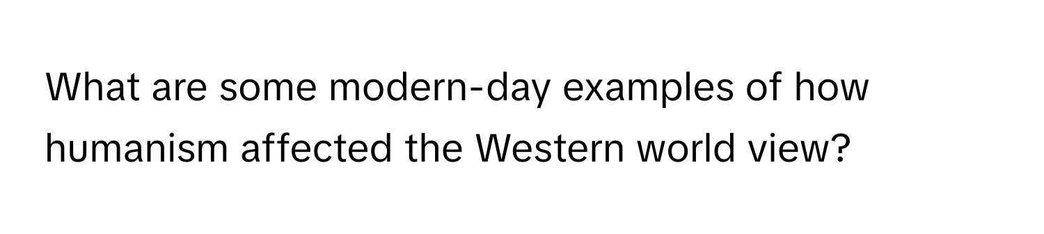 What are some modern-day examples of how humanism affected the Western world view?