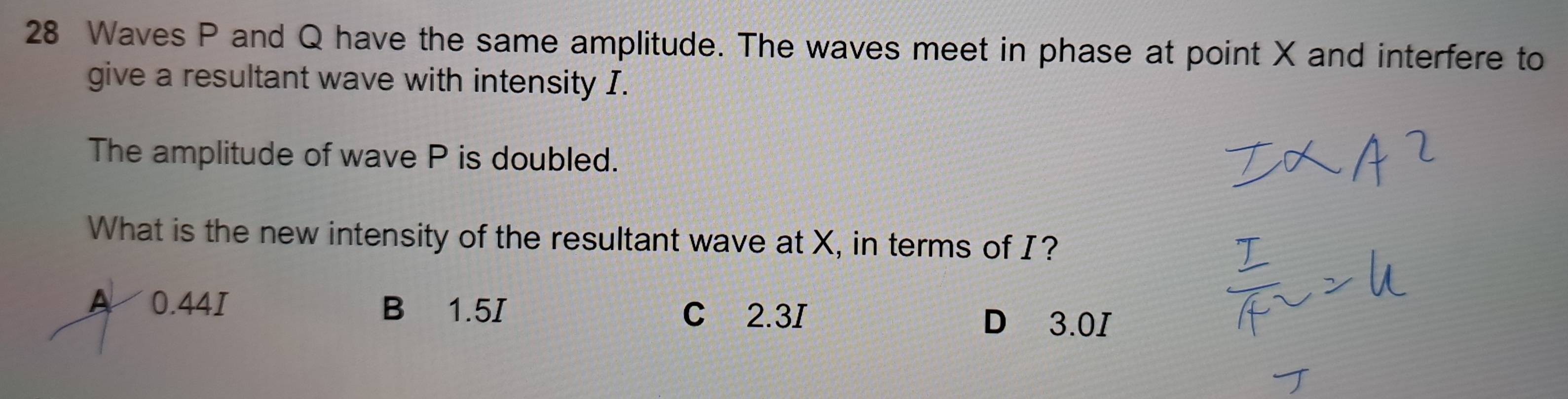 Waves P and Q have the same amplitude. The waves meet in phase at point X and interfere to
give a resultant wave with intensity I.
The amplitude of wave P is doubled.
What is the new intensity of the resultant wave at X, in terms of I?
A 0.44I B 1.5I C 2.3I
D 3.0I