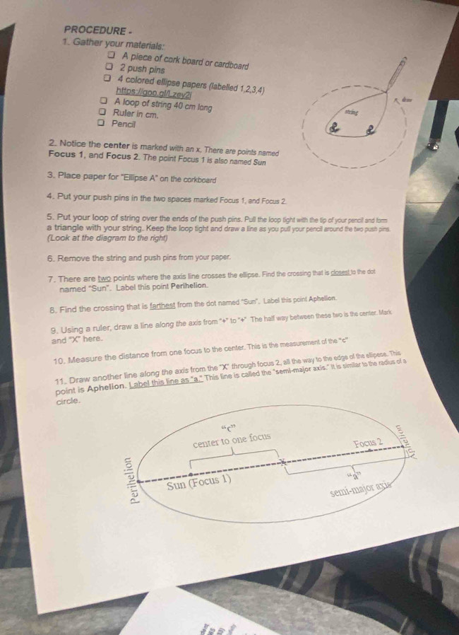 PROCEDURE - 
1. Gather your materials: 
A piece of cork board or cardboard 
2 push pins 
4 colored ellipse papers (labelled 1, 2, 3, 4) 
https://goo.gl/Lzey2i 
A loop of string 40 cm lang 
Ruler in cm. 
Pencil 
2. Notice the center is marked with an x. There are points named 
Focus 1, and Focus 2. The point Focus 1 is also named Sun 
3. Place paper for ''Ellipse A' on the corkboard 
4. Put your push pins in the two spaces marked Focus 1, and Focus 2. 
5. Put your loop of string over the ends of the push pins. Pull the loop tight with the tip of your pencil and form 
a triangle with your string. Keep the loop tight and draw a line as you pull your pencil around the two push pins 
(Look at the diagram to the right) 
6. Remove the string and push pins from your paper. 
7. There are two points where the axis line crosses the ellipse. Find the crossing that is closest to the dot 
named "Sun”. Label this point Perihelion. 
8. Find the crossing that is farthest from the dot named "Sun''. Label this point Aphellon. 
9. Using a ruler, draw a line along the axis from "+" to "+" The half way between these two is the center. Mark 
and "X ' here. 
10. Measure the distance from one focus to the center. This is the measurement of the ''c'' 
11. Draw another line along the axis from the ' X ' through focus 2, all the way to the edge of the ellipese. This 
point is Aphelion. Label this line as "a." This line is called the "semi-major axis." It is similar to the radius of a 
circle.