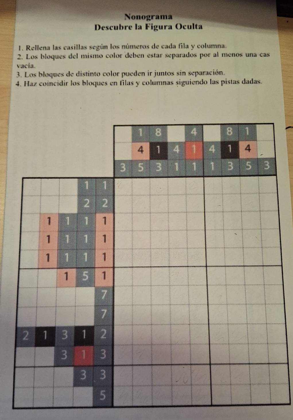 Nonograma 
Descubre la Figura Oculta 
1. Rellena las casillas según los números de cada fila y columna. 
2. Los bloques del mismo color deben estar separados por al menos una cas 
vacía. 
3. Los bloques de distinto color pueden ir juntos sin separación. 
4. Haz coincidir los bloques en filas y columnas siguiendo las pistas dadas.