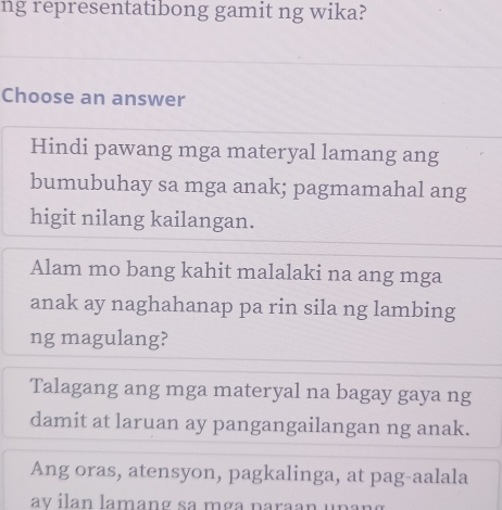 ng representatibong gamit ng wika?
Choose an answer
Hindi pawang mga materyal lamang ang
bumubuhay sa mga anak; pagmamahal ang
higit nilang kailangan.
Alam mo bang kahit malalaki na ang mga
anak ay naghahanap pa rin sila ng lambing
ng magulang?
Talagang ang mga materyal na bagay gaya ng
damit at laruan ay pangangailangan ng anak.
Ang oras, atensyon, pagkalinga, at pag-aalala
av ilan lamang sa mça paraan upang