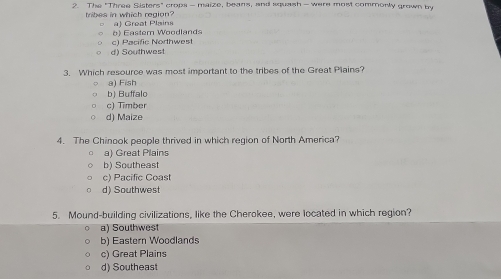 The "Three Sisters" crops - maize, beans, and squash - were most commorly grown by
tribes in which region? a Great Plains
b) Easter Woodlands
d) Southwest c) Pacific Northwest
3. Which resource was most important to the tribes of the Great Plains?
a) Fish
b) Buffalo
c) Timber
d) Maize
4. The Chinook people thrived in which region of North America?
a) Great Plains
b) Southeast
c) Pacific Coast
d) Southwest
5. Mound-building civilizations, like the Cherokee, were located in which region?
a) Southwest
b) Eastern Woodlands
c) Great Plains
d) Southeast