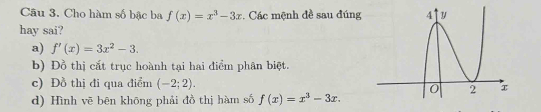 Cho hàm số bậc ba f(x)=x^3-3x. Các mệnh đề sau đúng 
hay sai?
a) f'(x)=3x^2-3.
b) Đồ thị cắt trục hoành tại hai điểm phân biệt.
c) Đồ thị đi qua điểm (-2;2).
d) Hình vẽ bēn không phải đồ thị hàm số f(x)=x^3-3x.