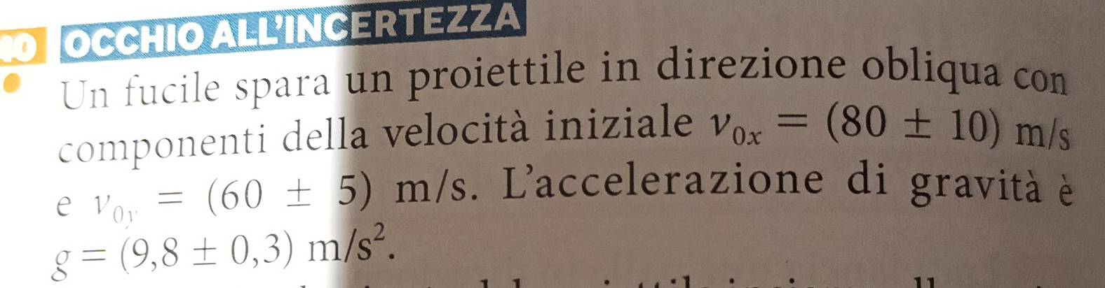 OCCHIO ALL'INCERTEZZA 
Un fucile spara un proiettile in direzione obliqua con 
componenti della velocità iniziale v_0x=(80± 10)m/s
e v_0y=(60± 5)m/s. L'accelerazione di gravità è
g=(9,8± 0,3)m/s^2.