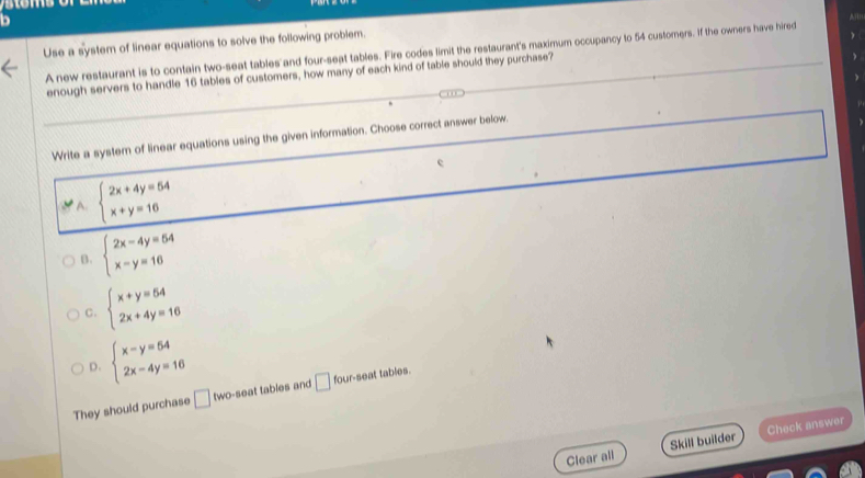 Use a system of linear equations to solve the following problem.
A new restaurant is to contain two-seat tables and four-seat tables. Fire codes limit the restaurant's maximum occupancy to 54 customers. If the owners have hired HD
enough servers to handle 16 tables of customers, how many of each kind of table should they purchase?
Write a syster of linear equations using the given information. Choose correct answer below.
A. beginarrayl 2x+4y=54 x+y=16endarray.
B. beginarrayl 2x-4y=54 x-y=16endarray.
C. beginarrayl x+y=54 2x+4y=16endarray.
D. beginarrayl x-y=54 2x-4y=16endarray.
They should purchase □ two-seat tables and □ four-seat tables.
Clear all Skill builder Check answer