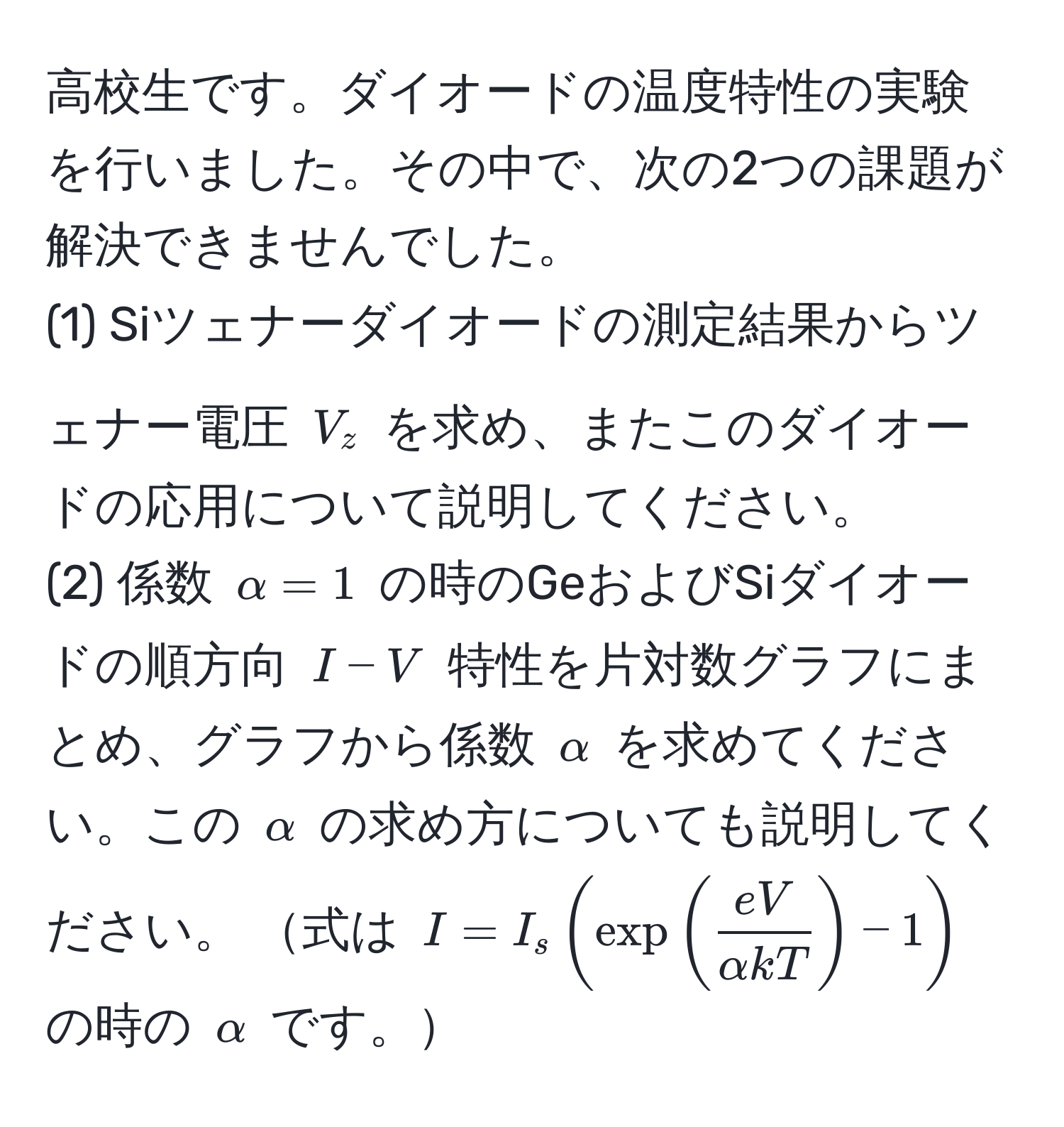 高校生です。ダイオードの温度特性の実験を行いました。その中で、次の2つの課題が解決できませんでした。  
(1) Siツェナーダイオードの測定結果からツェナー電圧 ( V_z ) を求め、またこのダイオードの応用について説明してください。  
(2) 係数 ( alpha = 1 ) の時のGeおよびSiダイオードの順方向 ( I - V ) 特性を片対数グラフにまとめ、グラフから係数 ( alpha ) を求めてください。この ( alpha ) の求め方についても説明してください。 式は ( I = I_s ( exp (  eV/alpha kT  ) - 1 ) ) の時の ( alpha ) です。