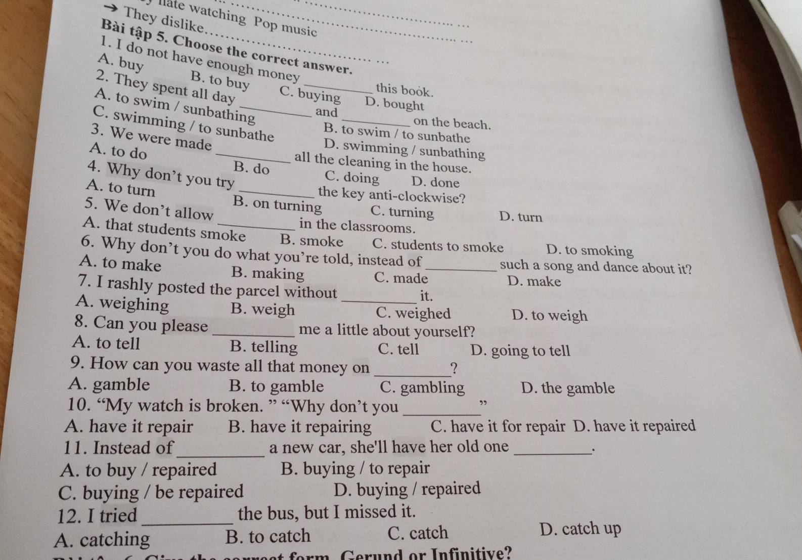 llate watching Pop music
They dislike
Bài tập 5. Choose the correct answer.
1. I do not have enough money
A. buy B. to buy C. buying D. bought
2. They spent all day
this book.
A. to swim / sunbathing
and _on the beach.
C. swimming / to sunbathe
B. to swim / to sunbathe
3. We were made
_D. swimming / sunbathing
A. to do
all the cleaning in the house.
4. Why don’t you try
B. do C. doing D. done
the key anti-clockwise?
A. to turn B. on turning C. turning
5. We don’t allow
D. turn
in the classrooms.
A. that students smoke B. smoke C. students to smoke D. to smoking
6. Why don’t you do what you’re told, instead of
such a song and dance about it?
A. to make B. making C. made_ D. make
7. I rashly posted the parcel without
it.
A. weighing B. weigh _C. weighed D. to weigh
8. Can you please _me a little about yourself?
A. to tell B. telling C. tell D. going to tell
9. How can you waste all that money on _?
A. gamble B. to gamble C. gambling D. the gamble
10. “My watch is broken. ” “Why don’t you _”
A. have it repair B. have it repairing C. have it for repair D. have it repaired
11. Instead of_ a new car, she'll have her old one _.
A. to buy / repaired B. buying / to repair
C. buying / be repaired D. buying / repaired
12. I tried _the bus, but I missed it.
A. catching B. to catch C. catch
D. catch up
t erm Gerund or Infinitive?