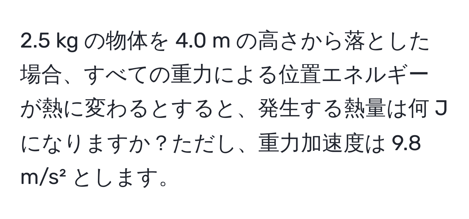 2.5 kg の物体を 4.0 m の高さから落とした場合、すべての重力による位置エネルギーが熱に変わるとすると、発生する熱量は何 J になりますか？ただし、重力加速度は 9.8 m/s² とします。