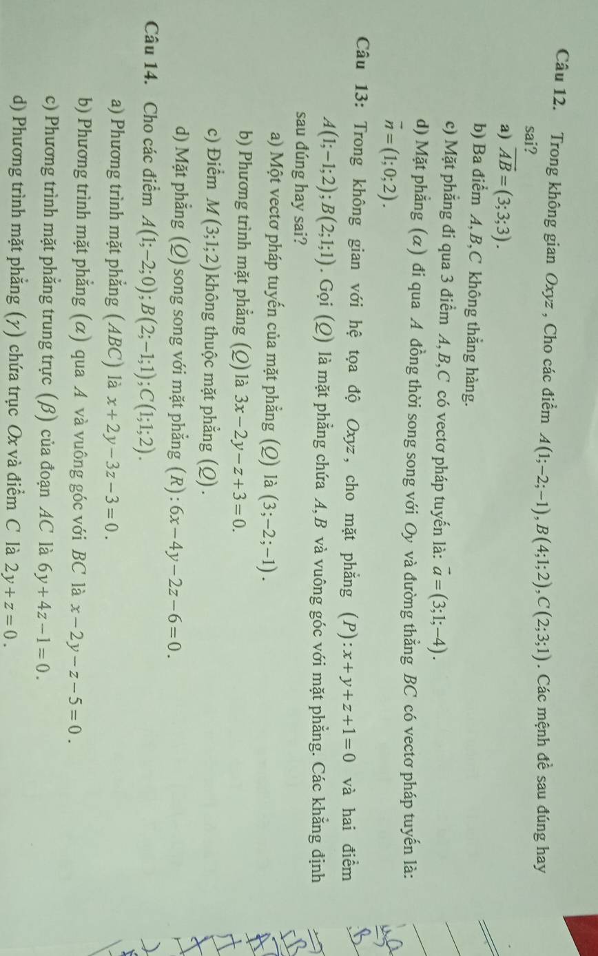 Trong không gian Oxyz , Cho các điểm A(1;-2;-1),B(4;1;2),C(2;3;1). Các mệnh đề sau đúng hay
sai?
a) overline AB=(3;3;3).
b) Ba điểm A,B,C không thẳng hàng.
c) Mặt phẳng đi qua 3 điểm A, B,C có vectơ pháp tuyến là: vector a=(3;1;-4).
d) Mặt phẳng (α) đi qua A đồng thời song song với Oy và đường thẳng BC có vectơ pháp tuyến là:
overline n=(1;0;2).
Câu 13: Trong không gian với hệ tọa độ Oxyz, cho mặt phẳng (P): x+y+z+1=0 và hai điểm
A(1;-1;2);B(2;1;1). Gọi (Q) là mặt phẳng chứa A,B và vuông góc với mặt phẳng. Các khẳng định
sau dúng hay sai?
a) Một vectơ pháp tuyến của mặt phẳng (Q) là (3;-2;-1).
b) Phương trình mặt phẳng (Q) là 3x-2y-z+3=0.
c) Điểm M(3;1;2) không thuộc mặt phẳng (Q).
d) Mặt phẳng (Q) song song với mặt phẳng (R): 6x-4y-2z-6=0.
Câu 14. Cho các điểm A(1;-2;0);B(2;-1;1);C(1;1;2).
a) Phương trình mặt phẳng (ABC) là x+2y-3z-3=0.
b) Phương trình mặt phẳng (α) qua A và vuông góc với BC là x-2y-z-5=0
c) Phương trình mặt phẳng trung trực (β) của đoạn AC là 6y+4z-1=0.
d) Phương trình mặt phẳng (y) chứa trục Ox và điểm C là 2y+z=0.