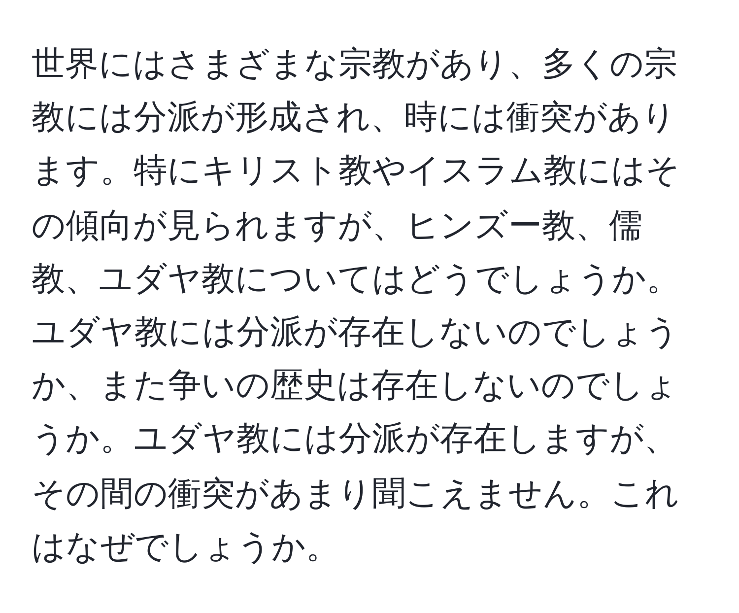 世界にはさまざまな宗教があり、多くの宗教には分派が形成され、時には衝突があります。特にキリスト教やイスラム教にはその傾向が見られますが、ヒンズー教、儒教、ユダヤ教についてはどうでしょうか。ユダヤ教には分派が存在しないのでしょうか、また争いの歴史は存在しないのでしょうか。ユダヤ教には分派が存在しますが、その間の衝突があまり聞こえません。これはなぜでしょうか。