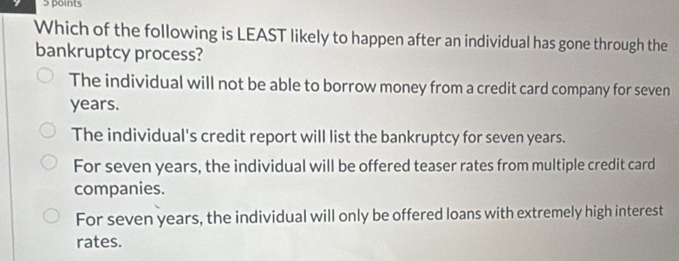 Which of the following is LEAST likely to happen after an individual has gone through the
bankruptcy process?
The individual will not be able to borrow money from a credit card company for seven
years.
The individual's credit report will list the bankruptcy for seven years.
For seven years, the individual will be offered teaser rates from multiple credit card
companies.
For seven years, the individual will only be offered loans with extremely high interest
rates.