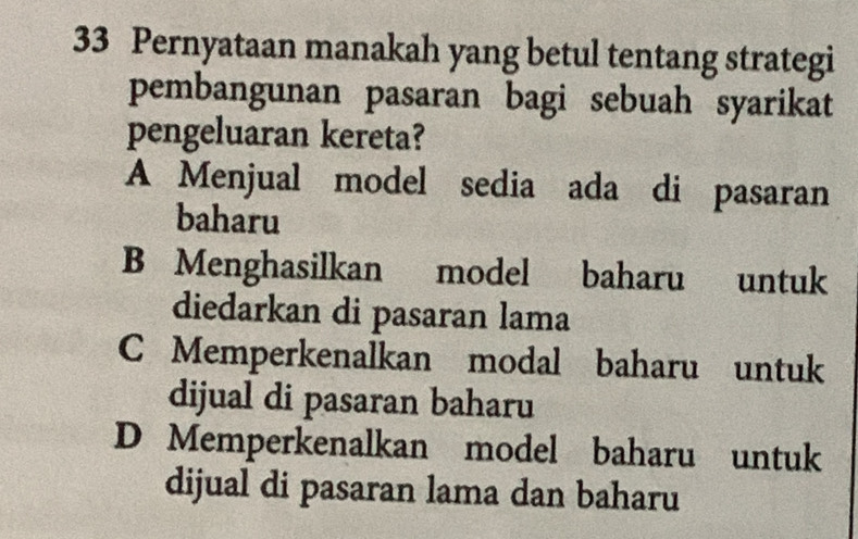 Pernyataan manakah yang betul tentang strategi
pembangunan pasaran bagi sebuah syarikat
pengeluaran kereta?
A Menjual model sedia ada di pasaran
baharu
B Menghasilkan model baharu untuk
diedarkan di pasaran lama
C Memperkenalkan modal baharu untuk
dijual di pasaran baharu
D Memperkenalkan model baharu untuk
dijual di pasaran lama dan baharu