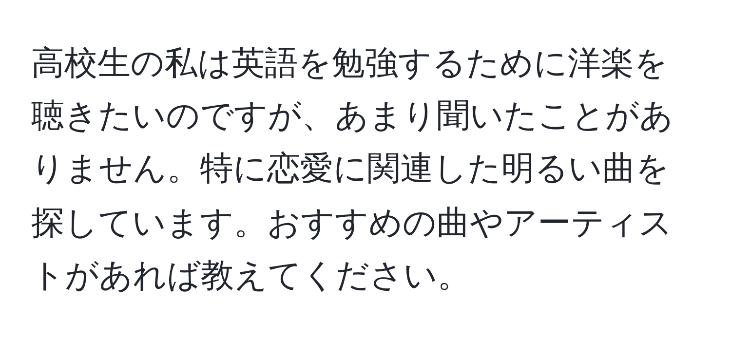 高校生の私は英語を勉強するために洋楽を聴きたいのですが、あまり聞いたことがありません。特に恋愛に関連した明るい曲を探しています。おすすめの曲やアーティストがあれば教えてください。