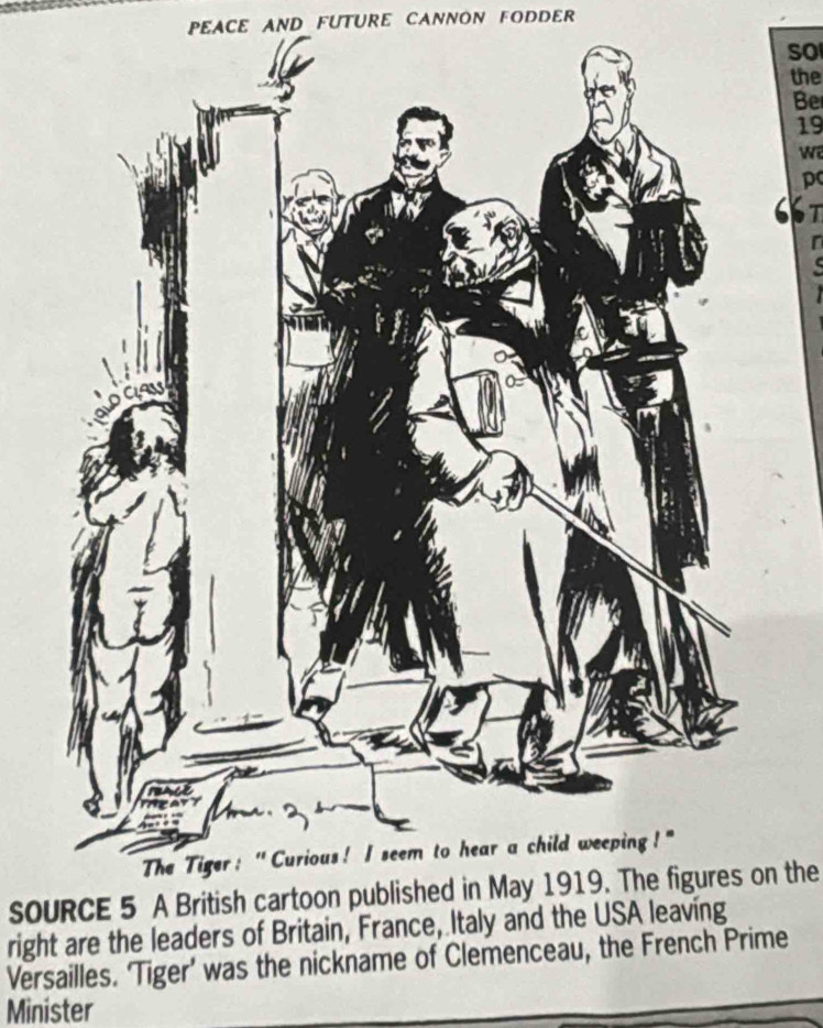 PEACE AND FUTURE CANNON FODDER 
so 
the 
Be 
19 
w 
p 
T 
SOURCE 5 A British cartoon published in May 1919. The figures on the 
right are the leaders of Britain, France, Italy and the USA leaving 
Versailles. ‘Tiger’ was the nickname of Clemenceau, the French Prime 
Minister