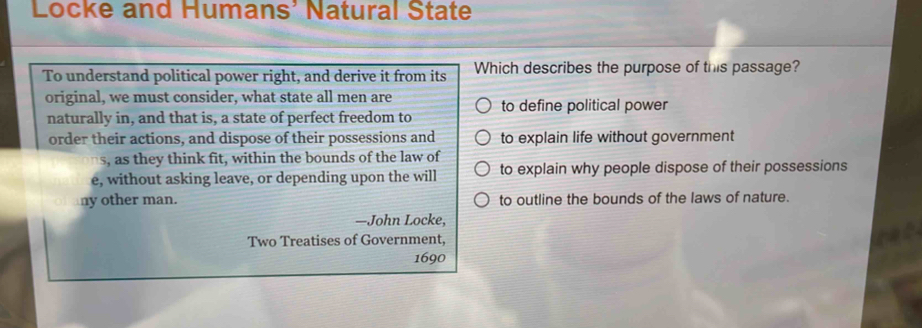 Locke and Humans' Natural State
To understand political power right, and derive it from its Which describes the purpose of this passage?
original, we must consider, what state all men are to define political power
naturally in, and that is, a state of perfect freedom to
order their actions, and dispose of their possessions and to explain life without government
s, as they think fit, within the bounds of the law of
e, without asking leave, or depending upon the will to explain why people dispose of their possessions
ny other man. to outline the bounds of the laws of nature.
—John Locke,
Two Treatises of Government,
1690