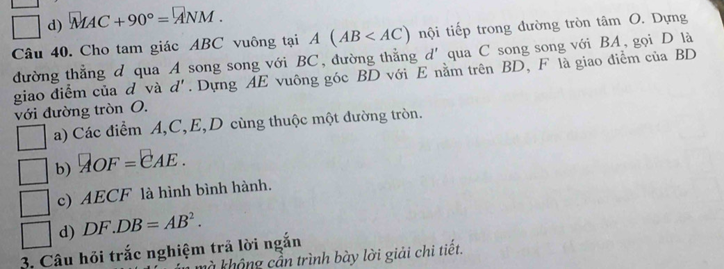 □ d) MAC+90°=ANM. 
Câu 40. Cho tam giác ABC vuông tại A(AB nội tiếp trong đường tròn tâm O. Dựng
đường thẳng d qua A song song với BC, đường thẳng d' qua C song song với BA, gọi D là
giao điểm của d và d'. Dựng AE vuông góc BD với E nằm trên BD, F là giao điểm của BD
với đường tròn O.
a) Các điểm A, C, E, D cùng thuộc một đường tròn.
b) AOF=EAE.
c) AECF là hình bình hành.
d) DF DB=AB^2. 
3. Câu hỏi trắc nghiệm trả lời ngắn
m n trình bày lời giải chi tiết.