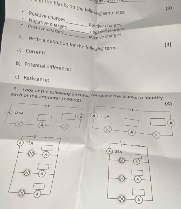 (3) 
in the blanks on the following sentences . 
Positive charges 
Negative charges_ positive charges 
_ 
Positive charges _hegative charge 
negative charges 
2. Write a definition for the following terms 
(3) 
a) Current: 
b) Potential difference: 
c) Resistance: 
3. Look at the following circuits, complete the blanks to identify 
each of the ammeter readings. 
A 0.6A
A 
A