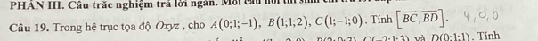 PHAN III. Câu trắc nghiệm trả lời ngân. Mỗi cầu nội t 
Câu 19. Trong hệ trục tọa độ Oxyz , cho A(0;1;-1), B(1;1;2), C(1;-1;0). Tính [overline BC,overline BD].
(2+1-2) và D(0:1:1). Tính
