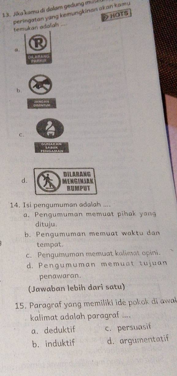 Jika kamu di dalam gedung muse
peringatan yang kemungkinan akan kamu
HOTS
temukan adalah ...
a.
b.
JANCAH
DISENTUH
C.
d.
14. Isi pengumuman adalah ....
a. Pengumuman memuat pihak yang
dituju.
b. Pengumuman memuat waktu dan
tempat.
c. Pengumuman memuat kalimat opini.
d. Pengumuman memuat tujuan
penawaran.
(Jawaban lebih dari satu)
15. Paragraf yang memiliki ide pokok di awał
kalimat adalah paragraf ....
a. deduktif c. persuasif
b. induktif d. argumentatif