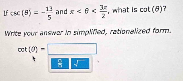 If csc (θ )=- 13/5  and π , what is cot (θ ) ? 
Write your answer in simplified, rationalized form.
cot (θ )=□
 □ /□   sqrt()