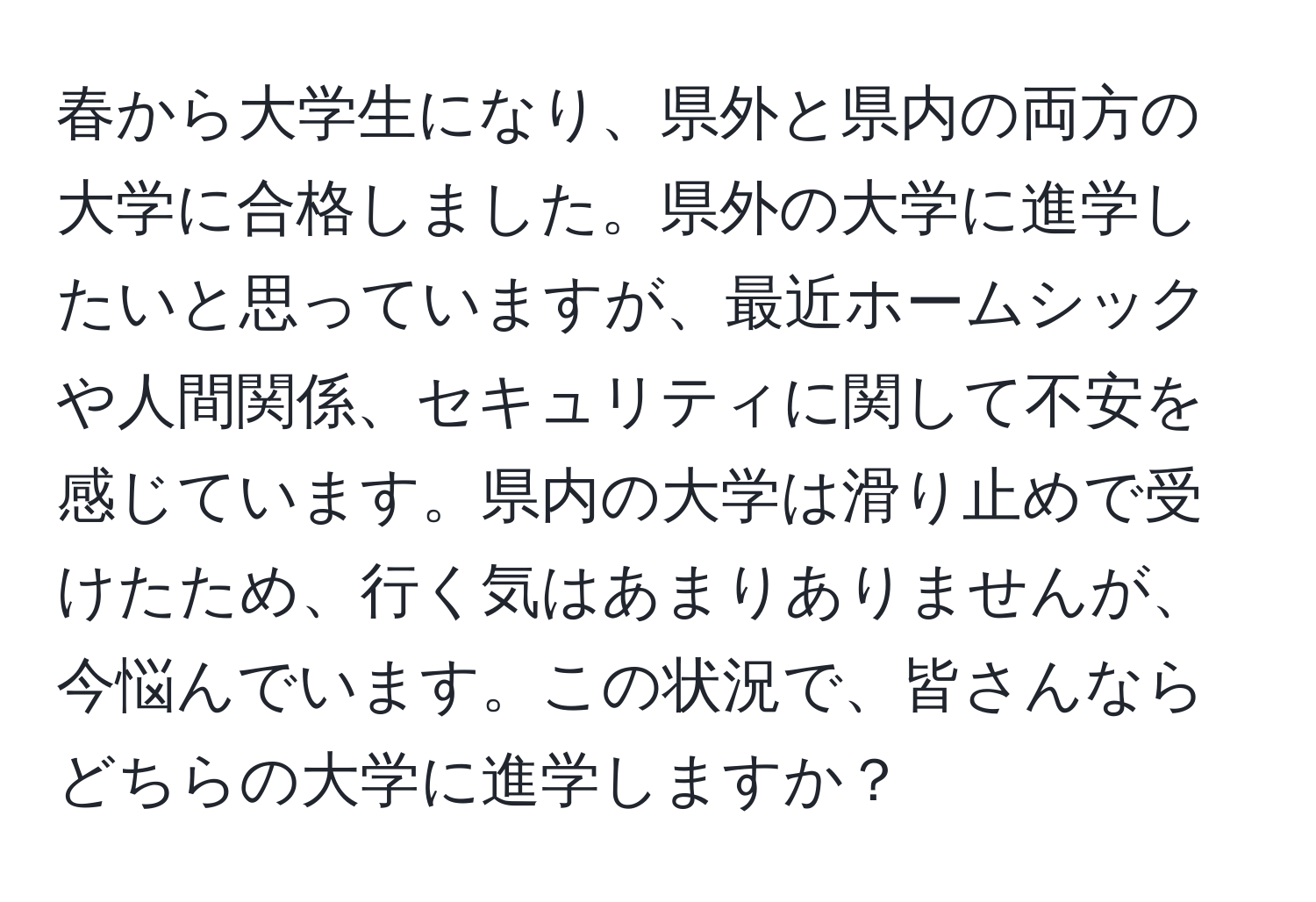 春から大学生になり、県外と県内の両方の大学に合格しました。県外の大学に進学したいと思っていますが、最近ホームシックや人間関係、セキュリティに関して不安を感じています。県内の大学は滑り止めで受けたため、行く気はあまりありませんが、今悩んでいます。この状況で、皆さんならどちらの大学に進学しますか？