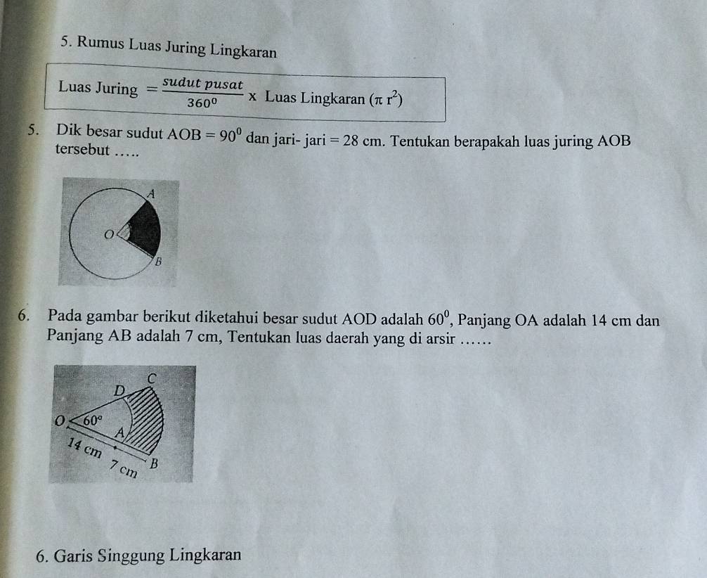 Rumus Luas Juring Lingkaran 
Luas Juring = sudutpusat/360° x Luas Lingkaran (π r^2)
5. Dik besar sudut AOB=90° dan jari- jari =28cm. Tentukan berapakah luas juring AOB
tersebut …. 
6. Pada gambar berikut diketahui besar sudut AOD adalah 60° , Panjang OA adalah 14 cm dan 
Panjang AB adalah 7 cm, Tentukan luas daerah yang di arsir ... 
C 
D 
0 60°
A
14 cm
7 cm B
6. Garis Singgung Lingkaran