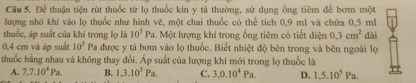 Để thuận tiện rút thuốc từ lọ thuốc kín y tá thường, sử dụng ống tiêm để bơm một
lượng nhỏ khí vào lọ thuốc như hình vẽ, một chai thuốc có thể tích 0,9 ml và chứa 0,5 ml
thuốc, áp suất của khí trong lọ là 10^5Pa 1. Một lượng khí trong ống tiêm có tiết diện 0,3cm^2 dài
0,4 cm và áp suất 10^5Pa được y tá bơm vào lọ thuốc. Biết nhiệt độ bên trong và bên ngoài lọ
thuốc bằng nhau và không thay đổi. Áp suất của lượng khí mới trong lọ thuốc là
A. 7, 7.10^4Pa. B. 1, 3.10^5Pa. C. 3, 0.10^4Pa. D. 1,5.10^5Pa.