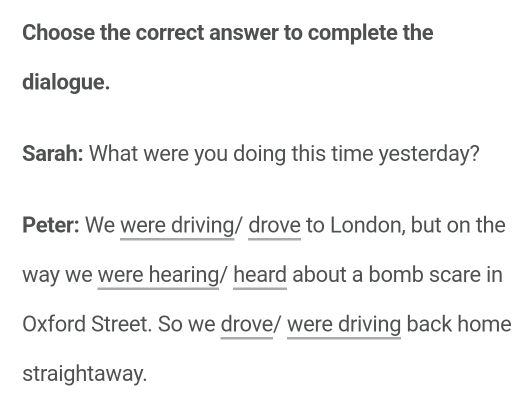 Choose the correct answer to complete the 
dialogue. 
Sarah: What were you doing this time yesterday? 
Peter: We were driving/ drove to London, but on the 
way we were hearing/ heard about a bomb scare in 
Oxford Street. So we drove/ were driving back home 
straightaway.