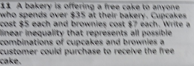 A bakery is offering a free cake to anyone 
who spends over $35 at their bakery. Cupcakes 
cost $5 each and brownies cost $7 each. Write a 
linear inequality that represents all possible 
combinations of cupcakes and brownies a 
customer could purchase to receive the free. 
cake.