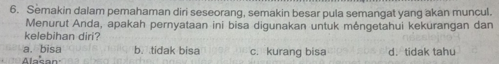 Semakin dalam pemahaman diri seseorang, semakin besar pula semangat yang akan muncul.
Menurut Anda, apakah pernyataan ini bisa digunakan untuk mengetahui kekurangan dan
kelebihan diri?
a. bisa b. tidak bisa c. kurang bisa d. tidak tahu
Alasan