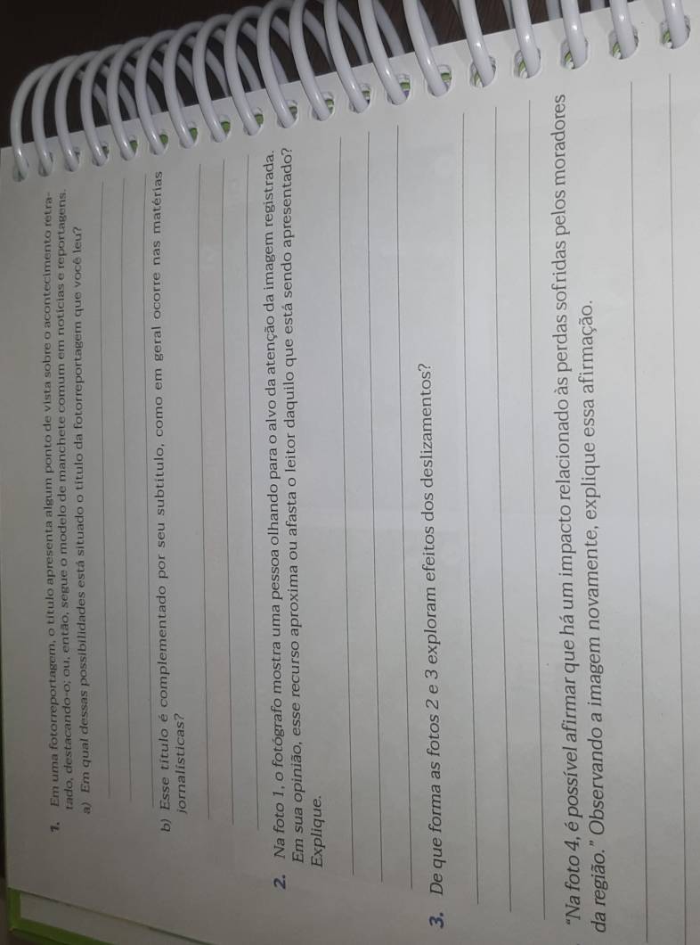 Em uma fotorreportagem, o título apresenta algum ponto de vista sobre o acontecimento retra- 
tado, destacando-o; ou, então, segue o modelo de manchete comum em notícias e reportagens. 
_ 
a) Em qual dessas possibilidades está situado o título da fotorreportagem que você leu? 
_ 
_ 
b) Esse título é complementado por seu subtítulo, como em geral ocorre nas matérias 
_ 
jornalisticas? 
_ 
_ 
2. Na foto 1, o fotógrafo mostra uma pessoa olhando para o alvo da atenção da imagem registrada. 
Em sua opinião, esse recurso aproxima ou afasta o leitor daquilo que está sendo apresentado? 
Explique. 
_ 
_ 
_ 
3. De que forma as fotos 2 e 3 exploram efeitos dos deslizamentos? 
_ 
_ 
_ 
"Na foto 4, é possível afirmar que há um impacto relacionado às perdas sofridas pelos moradores 
da região." Observando a imagem novamente, explique essa afirmação. 
_ 
_