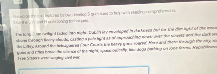 Based on the text features below, develop 5 questions to help with reading comprehension. 
Use the 5 W and H questioning techniques. 
The long June twilight faded into night. Dublin lay enveloped in darkness but for the dim light of the mool 
shone through fleecy clouds, casting a pale light as of approaching dawn over the streets and the dark wa 
the Liffey. Around the beleaguered Four Courts the heavy guns roared. Here and there through the city, m 
guns and rifles broke the silence of the night, spasmodically, like dogs barking on lone farms. Republicans 
Free Staters were waging civil war.