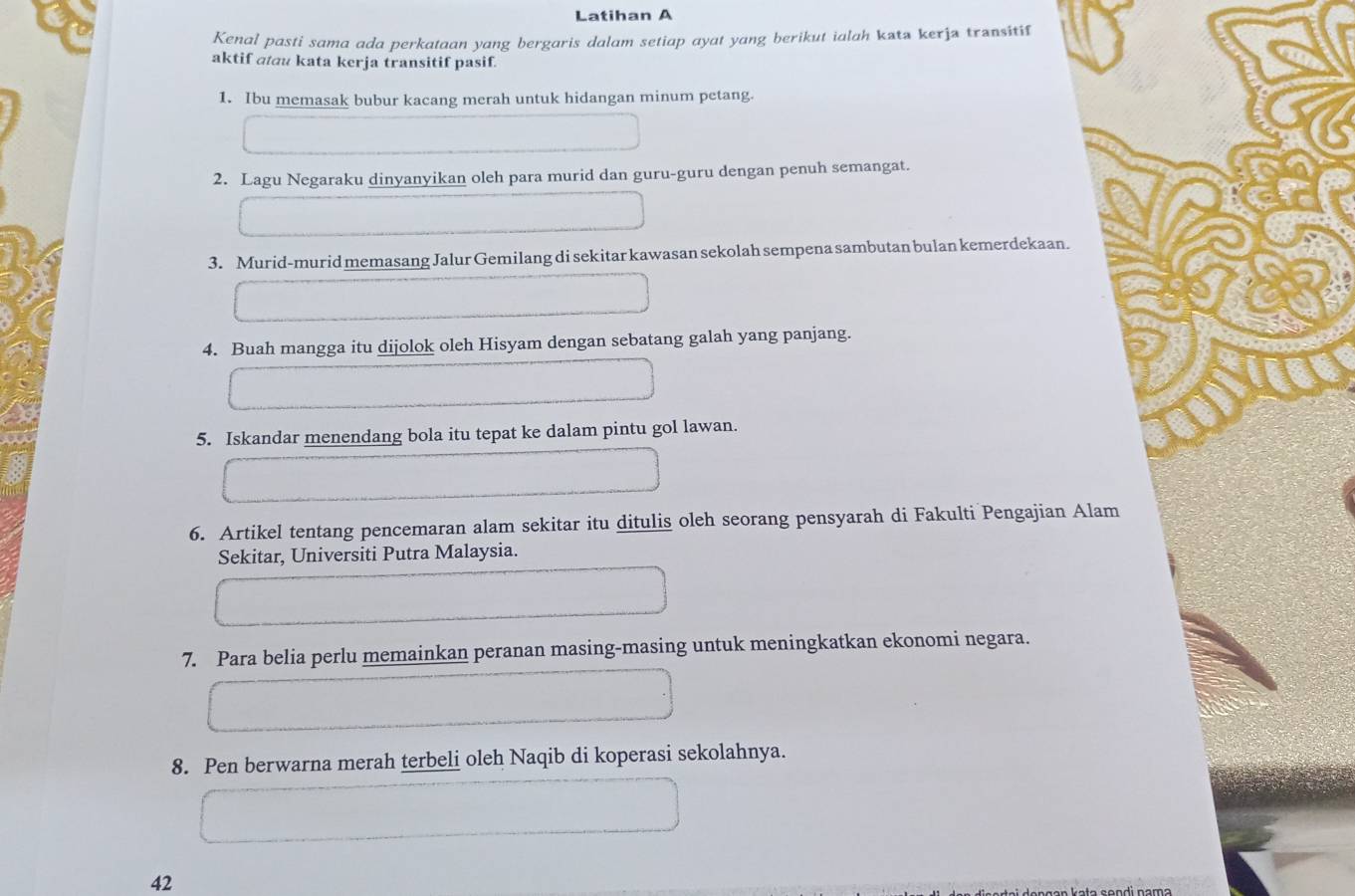 Latihan A 
Kenal pasti sama ada perkataan yang bergaris dalam setiap ayat yang berikut ialah kata kerja transitif 
aktif atau kata kerja transitif pasif. 
1. Ibu memasak bubur kacang merah untuk hidangan minum petang. 
2. Lagu Negaraku dinyanyikan oleh para murid dan guru-guru dengan penuh semangat. 
3. Murid-murid memasang Jalur Gemilang di sekitar kawasan sekolah sempena sambutan bulan kemerdekaan. 
4. Buah mangga itu dijolok oleh Hisyam dengan sebatang galah yang panjang. 
5. Iskandar menendang bola itu tepat ke dalam pintu gol lawan. 
6. Artikel tentang pencemaran alam sekitar itu ditulis oleh seorang pensyarah di Fakulti Pengajian Alam 
Sekitar, Universiti Putra Malaysia. 
7. Para belia perlu memainkan peranan masing-masing untuk meningkatkan ekonomi negara. 
8. Pen berwarna merah terbeli oleh Naqib di koperasi sekolahnya. 
42