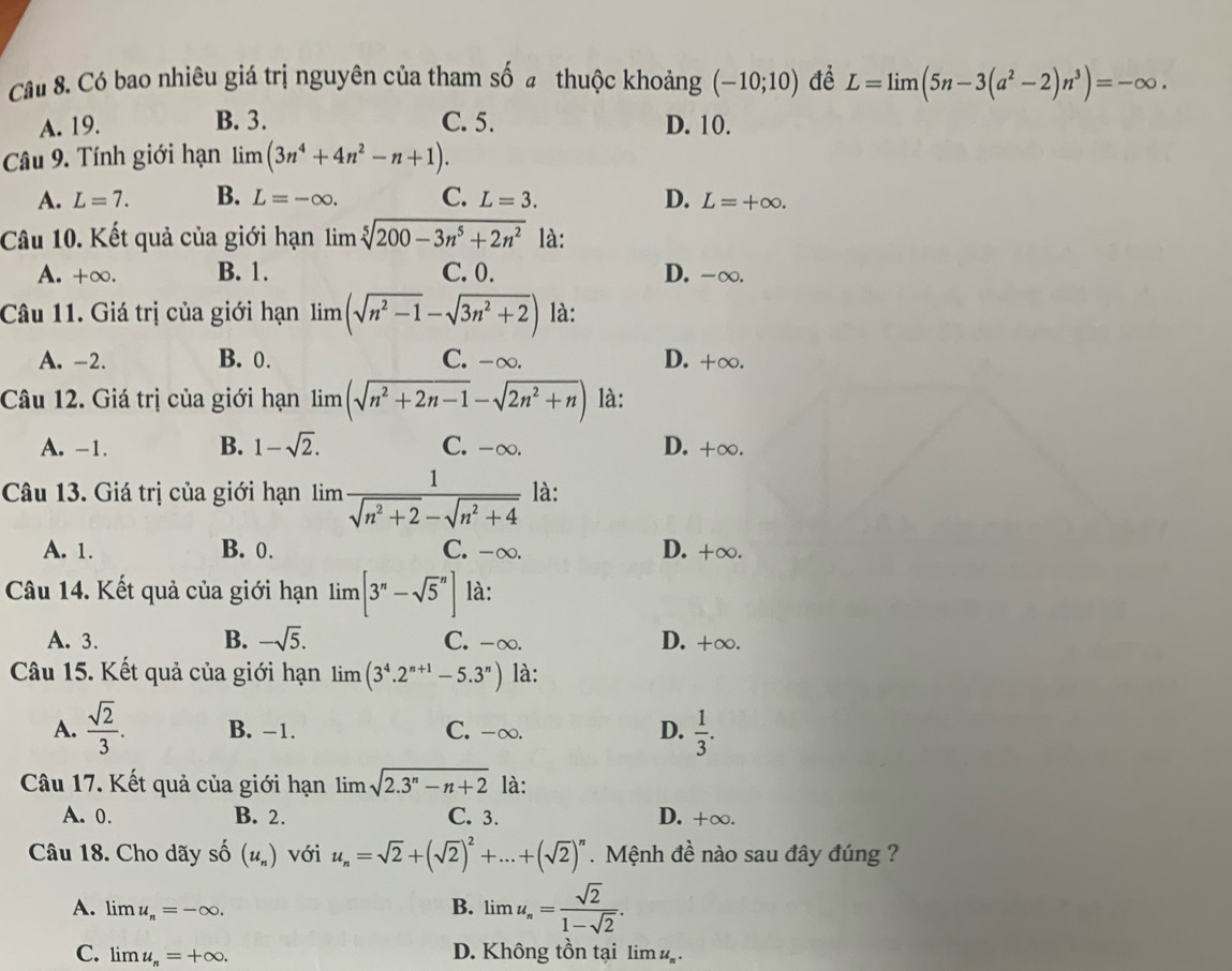 Có bao nhiêu giá trị nguyên của tham số a thuộc khoảng (-10;10) để L=limlimits (5n-3(a^2-2)n^3)=-∈fty .
A. 19. B. 3. C. 5. D. 10.
Câu 9. Tính giới hạn limlimits (3n^4+4n^2-n+1).
A. L=7. B. L=-∈fty . C. L=3. D. L=+∈fty .
Câu 10. Kết quả của giới hạn limlimits sqrt[5](200-3n^5+2n^2) là:
A. +∞. B. 1. C. 0. D. -∞.
Câu 11. Giá trị của giới hạn limlimits (sqrt(n^2-1)-sqrt(3n^2+2)) là:
A. -2. B. 0. C. -∞. D. +∞.
Câu 12. Giá trị của giới hạn limlimits (sqrt(n^2+2n-1)-sqrt(2n^2+n)) là:
A. -1. B. 1-sqrt(2). C. -∞. D. +∞.
Câu 13. Giá trị của giới hạn 1im  1/sqrt(n^2+2)-sqrt(n^2+4)  là:
A. 1. B. 0. C. -∞. D. +∞.
Câu 14. Kết quả của giới hạn limlimits [3^n-sqrt 5^(n] là:
A. 3. B. -sqrt 5). C. -∞. D. +∞.
Câu 15. Kết quả của giới hạn limlimits (3^4.2^(n+1)-5.3^n) là:
A.  sqrt(2)/3 . B. -1. C. -∞. D.  1/3 .
Câu 17. Kết quả của giới hạn 1im sqrt(2.3^n-n+2) là:
A. 0. B. 2. C. 3. D. +∞.
Câu 18. Cho dãy số (u_n) với u_n=sqrt(2)+(sqrt(2))^2+...+(sqrt(2))^n.  Mệnh đề nào sau đây đúng ?
A. limlimits u_n=-∈fty . B. limu_n= sqrt(2)/1-sqrt(2) .
C. lim u_n=+∈fty . D. Không tồn tại limlimits u_n.