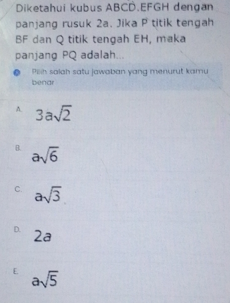 Diketahui kubus ABCD. EFGH dengan
panjang rusuk 2a. Jika P titik tengah
BF dan Q titik tengah EH, maka
panjang PQ adalah...
Pilih salah satu jawaban yang menurut kamu
benar
A. 3asqrt(2)
B. asqrt(6)
C. asqrt(3)
D. 2a
E. asqrt(5)