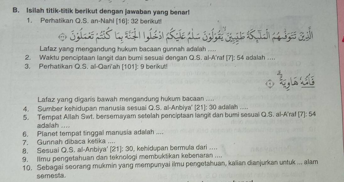 Isilah titik-titik berikut dengan jawaban yang benar! 
1. Perhatikan Q.S. an-Nahl [ 16 ]: 32 berikut! 
Lafaz yang mengandung hukum bacaan gunnah adalah .... 
2. Waktu penciptaan langit dan bumi sesuai dengan Q.S. al-A'raf [7]: 54 adalah .... 
3. Perhatikan Q.S. al-Qari'ah [ 101 ]: 9 berikut! 
o qrst 
Lafaz yang digaris bawah mengandung hukum bacaan .... 
4. Sumber kehidupan manusia sesuai Q.S. al-Anbiya' [21]: 30 adalah …. 
5. Tempat Allah Swt. bersemayam setelah penciptaan langit dan bumi sesuai Q.S. al-A'raf [7]: 54
adalah .... 
6. Planet tempat tinggal manusia adalah .... 
7. Gunnah dibaca ketika .... 
8. Sesuai Q.S. al-Anbiya' [ 21 ]: 30, kehidupan bermula dari …. 
9. Ilmu pengetahuan dan teknologi membuktikan kebenaran .... 
10. Sebagai seorang mukmin yang mempunyai ilmu pengetahuan, kalian dianjurkan untuk ... alam 
semesta.