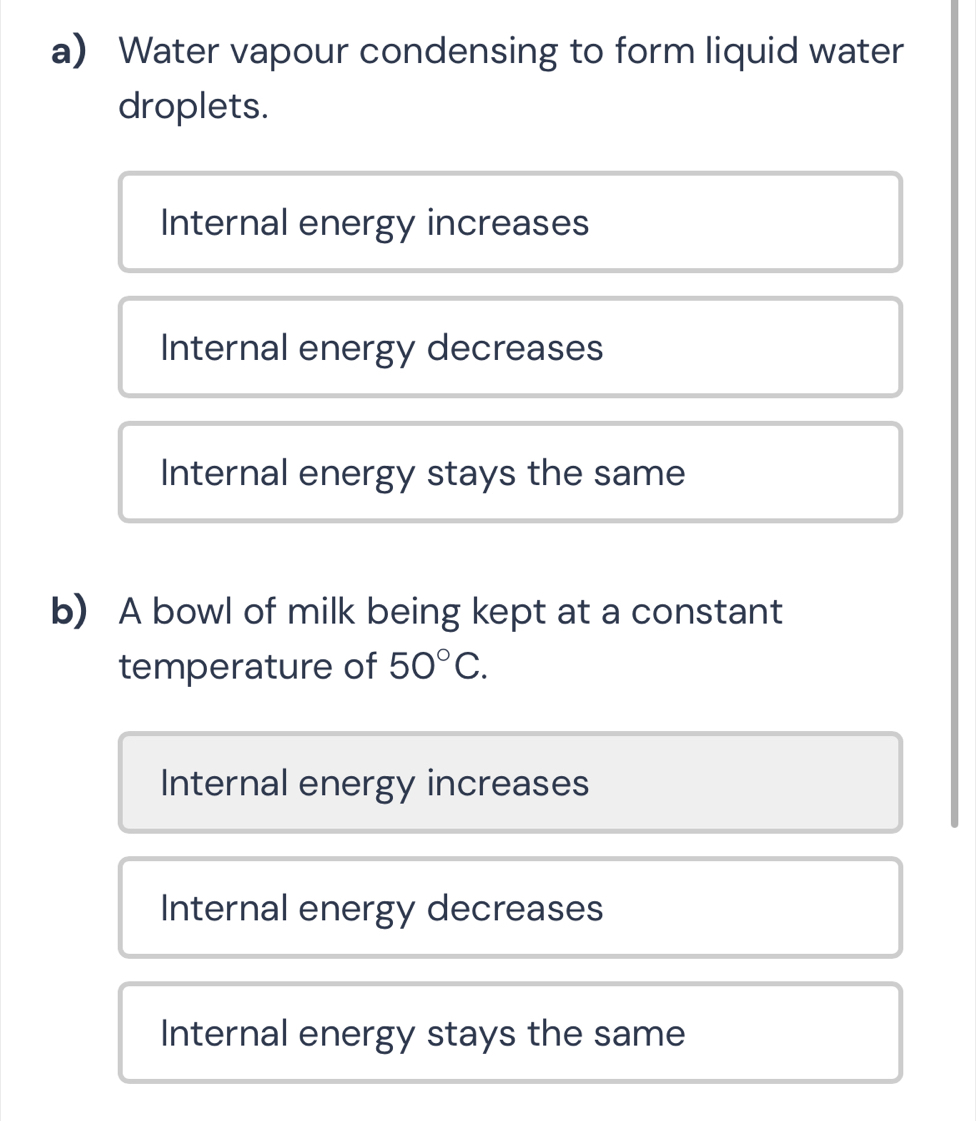 Water vapour condensing to form liquid water
droplets.
Internal energy increases
Internal energy decreases
Internal energy stays the same
b) A bowl of milk being kept at a constant
temperature of 50°C.
Internal energy increases
Internal energy decreases
Internal energy stays the same